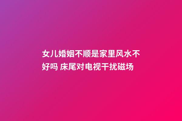 女儿婚姻不顺是家里风水不好吗 床尾对电视干扰磁场